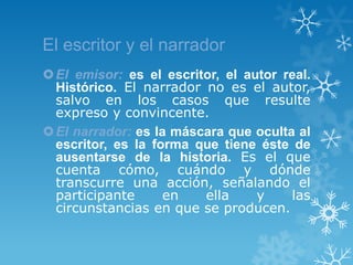 El escritor y el narrador
 El emisor: es el escritor, el autor real.
  Histórico. El narrador no es el autor,
  salvo en los casos que resulte
  expreso y convincente.
 El narrador: es la máscara que oculta al
  escritor, es la forma que tiene éste de
  ausentarse de la historia. Es el que
  cuenta cómo, cuándo y dónde
  transcurre una acción, señalando el
  participante      en   ella     y    las
  circunstancias en que se producen.
 