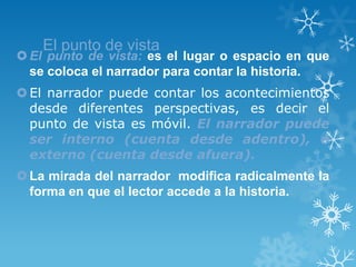 El punto de vista
 El punto de vista: es el lugar o espacio en que
  se coloca el narrador para contar la historia.
 El narrador puede contar los acontecimientos
  desde diferentes perspectivas, es decir el
  punto de vista es móvil. El narrador puede
  ser interno (cuenta desde adentro), o
  externo (cuenta desde afuera).
 La mirada del narrador modifica radicalmente la
  forma en que el lector accede a la historia.
 