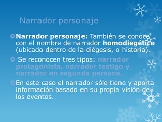 Narrador personaje
Narrador personaje: También se conoce
 con el nombre de narrador homodiegético
 (ubicado dentro de la diégesis, o historia).
 Se reconocen tres tipos: narrador
 protagonista, narrador testigo y
 narrador en segunda persona.
En este caso el narrador sólo tiene y aporta
 información basado en su propia visión de
 los eventos.
 