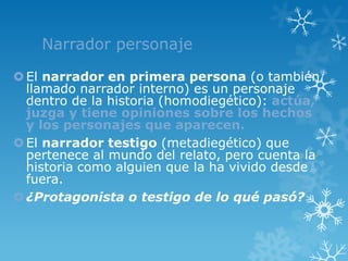 Narrador personaje

 El narrador en primera persona (o también
  llamado narrador interno) es un personaje
  dentro de la historia (homodiegético): actúa,
  juzga y tiene opiniones sobre los hechos
  y los personajes que aparecen.
 El narrador testigo (metadiegético) que
  pertenece al mundo del relato, pero cuenta la
  historia como alguien que la ha vivido desde
  fuera.
 ¿Protagonista o testigo de lo qué pasó?
 