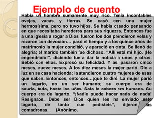 Ejemplo de cuento incontables
Había un hombre sumamente muy rico. Tenía
ovejas, vacas y tierras. Se casó con una mujer
hermosísima, pero no tuvo hijos. Se había casado pensando
en que necesitaba herederos para sus riquezas. Entonces fue
a una iglesia a rogar a Dios, fueron los dos prendieron velas y
rezaron con devoción… pasó el tiempo y a los quince años de
matrimonio la mujer concibió, y apareció en cinta. Se llenó de
alegría; el marido también fue dichoso. “Allí está mi hijo. ¡He
engendrado!”, diciendo fue a dar la noticia a unos y otros.
Bebió con ellos. Expresó su felicidad. Y así pasaron cinco
meses, nueve meses. A los diez meses la mujer parió. Dio a
luz en su casa hacienda; la atendieron cuatro mujeres de esas
que saben. Entonces, entonces…¡qué te diré! La mujer parió
un lagarto, no un ser humano; su cuerpo era de
saurio, todo, hasta las uñas. Solo la cabeza era humana. Su
cuerpo era de lagarto. “¡Nadie puede hacer nada de nada!
Resignaos. Debe ser Dios quien les ha enviado este
lagarto,    de     tanto   que     pedisteis”,   dijeron     las
comadronas.       (Anónimo.
 