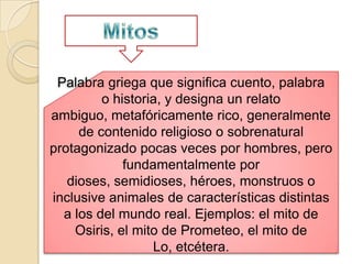 Palabra griega que significa cuento, palabra
         o historia, y designa un relato
ambiguo, metafóricamente rico, generalmente
     de contenido religioso o sobrenatural
protagonizado pocas veces por hombres, pero
             fundamentalmente por
   dioses, semidioses, héroes, monstruos o
inclusive animales de características distintas
  a los del mundo real. Ejemplos: el mito de
    Osiris, el mito de Prometeo, el mito de
                  Lo, etcétera.
 