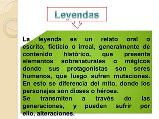 La leyenda es un relato oral o
escrito, ficticio o irreal, generalmente de
contenido      histórico,     que   presenta
elementos sobrenaturales o mágicos
donde sus protagonistas son seres
humanos, que luego sufren mutaciones.
En esto se diferencia del mito, donde los
personajes son dioses o héroes.
Se     transmiten     a    través   de   las
generaciones, y pueden sufrir por
ello, alteraciones.
 