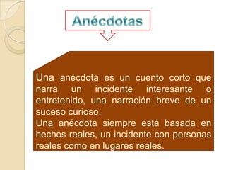 Una anécdota es un cuento corto que
narra un incidente interesante o
entretenido, una narración breve de un
suceso curioso.
Una anécdota siempre está basada en
hechos reales, un incidente con personas
reales como en lugares reales.
 