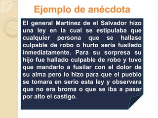 Ejemplo de anécdota
El general Martínez de el Salvador hizo
una ley en la cual se estipulaba que
cualquier persona que se hallase
culpable de robo o hurto seria fusilado
inmediatamente. Para su sorpresa su
hijo fue hallado culpable de robo y tuvo
que mandarlo a fusilar con el dolor de
su alma pero lo hizo para que el pueblo
se tomara en serio esta ley y observara
que no era broma o que se iba a pasar
por alto el castigo.
 