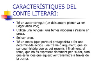 CARACTERÍSTIQUES DEL CONTE LITERARI: Té un autor conegut (un dels autors pioner va ser Edgar Allan Poe) Utilitza una llengua i uns temes moderns i s’escriu en prosa. Sol ser breu.  Té un motiu (que porta el protagonista a fer una determinada acció), una trama o argument, que sol ser una història que es pot resumir, i finalment, el tema, que no és expressat clarament per l’autor, sinó que és la idea que aquest vol transmetre a través de la trama. 