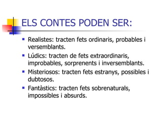 ELS CONTES PODEN SER: Realistes: tracten fets ordinaris, probables i versemblants. Lúdics: tracten de fets extraordinaris, improbables, sorprenents i inversemblants. Misteriosos: tracten fets estranys, possibles i dubtosos. Fantàstics: tracten fets sobrenaturals, impossibles i absurds . 