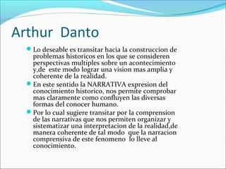 Arthur Danto
Lo deseable es transitar hacia la construccion de
problemas historicos en los que se consideren
perspectivas multiples sobre un acontecimiento
y,de este modo lograr una vision mas amplia y
coherente de la realidad.
En este sentido la NARRATIVA expresion del
conocimiento historico, nos permite comprobar
mas claramente como confluyen las diversas
formas del conocer humano.
Por lo cual sugiere transitar por la comprension
de las narrativas que nos permiten organizar y
sistematizar una interpretacion de la realidad,de
manera coherente de tal modo que la narracion
comprensiva de este fenomeno lo lleve al
conocimiento.
 