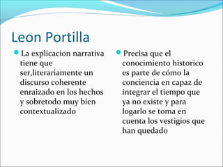 Leon Portilla
La explicacion narrativa
tiene que
ser,literariamente un
discurso coherente
enraizado en los hechos
y sobretodo muy bien
contextualizado
Precisa que el
conocimiento historico
es parte de cómo la
conciencia en capaz de
integrar el tiempo que
ya no existe y para
logarlo se toma en
cuenta los vestigios que
han quedado
 