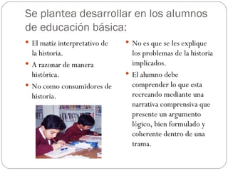 Se plantea desarrollar en los alumnos de educación básica: El matiz interpretativo de la historia. A razonar de manera histórica. No como consumidores de historia. No es que se les explique los problemas de la historia implicados. El alumno debe comprender lo que esta recreando mediante una narrativa comprensiva que presente un argumento lógico, bien formulado y coherente dentro de una trama. 