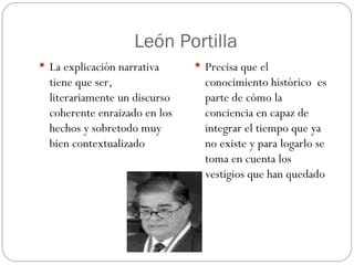 León Portilla La explicación narrativa tiene que ser, literariamente un discurso coherente enraizado en los hechos y sobretodo muy bien contextualizado Precisa que el conocimiento histórico  es parte de cómo la conciencia en capaz de integrar el tiempo que ya no existe y para logarlo se toma en cuenta los vestigios que han quedado 