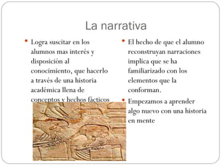 La narrativa Logra suscitar en los alumnos mas interés y disposición al conocimiento, que hacerlo a través de una historia académica llena de conceptos y hechos fácticos El hecho de que el alumno reconstruyan narraciones  implica que se ha familiarizado con los elementos que la conforman. Empezamos a aprender algo nuevo con una historia en mente 