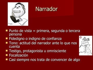 Narrador


   Punto de vista = primera, segunda o tercera
    persona
   Fidedigno o indigno de confianza
   Tono: actitud del narrador ante lo que nos
    cuenta
   Testigo, protagonista u omnisciente
   Focalización
   Casi siempre nos trata de convencer de algo
 