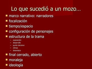 Lo que sucedió a un mozo…
   marco narrativo: narradores
   focalización
   tiempo/espacio
   configuración de personajes
   estructura de la trama
    –   exposición
    –   desarrollo
    –   punto decisivo
    –   clímax
    –   desenlace

   final cerrado, abierto
   moraleja
   ideología
 