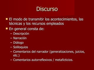 Discurso
   El modo de transmitir los acontecimientos, las
    técnicas y los recursos empleados
   En general consta de:
    – Descripción
    – Narración
    – Diálogo
    – Soliloquios
    – Comentarios del narrador (generalizaciones, juicios,
      etc.)
    – Comentarios autorreflexivos / metaficticios.
 
