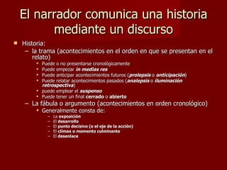 El narrador comunica una historia
          mediante un discurso
   Historia:
     – la trama (acontecimientos en el orden en que se presentan en el
        relato)
         Puede o no presentarse cronológicamente
         Puede empezar in medias res
         Puede anticipar acontecimientos futuros (prolepsis o anticipación)
         Puede relatar acontecimientos pasados (analepsis o iluminación
          retrospectiva)
         puede emplear el suspenso
         Puede tener un final cerrado o abierto
    – La fábula o argumento (acontecimientos en orden cronológico)
         Generalmente consta de:
             –   La exposición
             –   El desarrollo
             –   El punto decisivo (o el eje de la acción)
             –   El clímax o momento culminante
             –   El desenlace
 