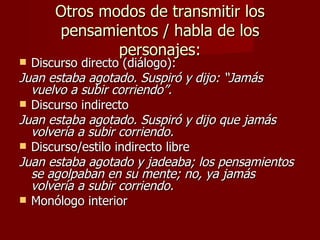 Otros modos de transmitir los
      pensamientos / habla de los
              personajes:
 Discurso directo (diálogo):
Juan estaba agotado. Suspiró y dijo: “Jamás
  vuelvo a subir corriendo”.
 Discurso indirecto
Juan estaba agotado. Suspiró y dijo que jamás
  volvería a subir corriendo.
 Discurso/estilo indirecto libre
Juan estaba agotado y jadeaba; los pensamientos
  se agolpaban en su mente; no, ya jamás
  volvería a subir corriendo.
 Monólogo interior
 