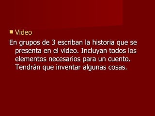  Video
En grupos de 3 escriban la historia que se
  presenta en el video. Incluyan todos los
  elementos necesarios para un cuento.
  Tendrán que inventar algunas cosas.
 