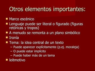 Otros elementos importantes:
   Marco escénico
   Lenguaje puede ser literal o figurado (figuras
    retóricas y tropos)
   A menudo se remonta a un plano simbólico
   Ironía
   Tema: la idea central de un texto
    – Puede aparecer explícitamente (p.ej. moraleja)
    – O puede estar implícito
    – Puede haber más de un tema
   leitmotivo
 