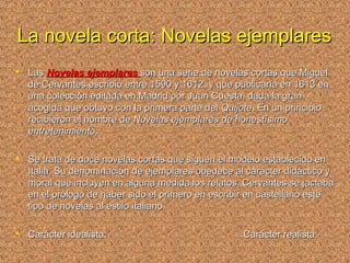 La novela corta: Novelas ejemplaresLa novela corta: Novelas ejemplares
 LasLas Novelas ejemplaresNovelas ejemplares son una serie de novelas cortas que Miguelson una serie de novelas cortas que Miguel
de Cervantes escribió entre 1590 y 1612, y que publicaría en 1613 ende Cervantes escribió entre 1590 y 1612, y que publicaría en 1613 en
una colección editada en Madrid por Juan Cuesta, dada la granuna colección editada en Madrid por Juan Cuesta, dada la gran
acogida que obtuvo con la primera parte delacogida que obtuvo con la primera parte del QuijoteQuijote. En un principio. En un principio
recibieron el nombre derecibieron el nombre de Novelas ejemplares de honestísimoNovelas ejemplares de honestísimo
entretenimientoentretenimiento..
 Se trata de doce novelas cortas que siguen el modelo establecido enSe trata de doce novelas cortas que siguen el modelo establecido en
Italia. Su denominación de ejemplares obedece al carácter didáctico yItalia. Su denominación de ejemplares obedece al carácter didáctico y
moral que incluyen en alguna medida los relatos. Cervantes se jactabamoral que incluyen en alguna medida los relatos. Cervantes se jactaba
en el prólogo de haber sido el primero en escribir en castellano esteen el prólogo de haber sido el primero en escribir en castellano este
tipo de novelas al estilo italiano.tipo de novelas al estilo italiano.
 Carácter idealista: Carácter realista:Carácter idealista: Carácter realista:
 