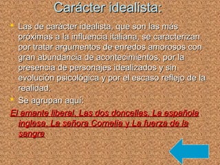 Carácter idealista:Carácter idealista:
 Las de carácter idealista, que son las másLas de carácter idealista, que son las más
próximas a la influencia italiana, se caracterizanpróximas a la influencia italiana, se caracterizan
por tratar argumentos de enredos amorosos conpor tratar argumentos de enredos amorosos con
gran abundancia de acontecimientos, por lagran abundancia de acontecimientos, por la
presencia de personajes idealizados y sinpresencia de personajes idealizados y sin
evolución psicológica y por el escaso reflejo de laevolución psicológica y por el escaso reflejo de la
realidad.realidad.
 Se agrupan aquí:Se agrupan aquí:
El amante liberalEl amante liberal,, Las dos doncellas,Las dos doncellas, La españolaLa española
inglesainglesa,, La señora CorneliaLa señora Cornelia yy La fuerza de laLa fuerza de la
sangresangre
 
