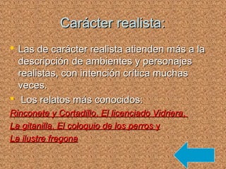 Carácter realista:Carácter realista:
 Las de carácter realista atienden más a laLas de carácter realista atienden más a la
descripción de ambientes y personajesdescripción de ambientes y personajes
realistas, con intención crítica muchasrealistas, con intención crítica muchas
veces.veces.
 Los relatos más conocidos:Los relatos más conocidos:
Rinconete y CortadilloRinconete y Cortadillo,, El licenciado VidrieraEl licenciado Vidriera,,
La gitanillaLa gitanilla,, El coloquio de los perrosEl coloquio de los perros yy
La ilustre fregonaLa ilustre fregona
 