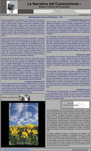 La Narrativa del Conocimiento ©
Boletín de difusión del Pensamiento
Publicación virtual quincenal
Textos y Fotografías de Fernando de Alarcón
Nueva época - Vol. II No. 51 Febrero de 2013
Axiomas para vivir en el Presente - I / IV
El tiempo transcurre. La vida fluye. Los cambios son parte de una
vida en desarrollo. Todo ser vivo debe, entonces, fluir, alcanzar
etapas, cumplir metas y seguir en el camino. Resistirse a cam-
biar, intentar aferrarse a ideas, cosas, o personas, equivale a
intentar vivir sin respirar o detener el cauce de la vida que fluye.
Existen dos partes complementarias de la naturaleza humana: la
sabiduría intuitiva y el conocimiento práctico, la contemplación y
la acción social. Desde esta perspectiva, los seres humanos rea-
lizados se hacen, sabios por su quietud y exitosos por su movi-
miento.
A estas alturas del desarrollo humano, sociedades e individuos
deben comprender con certeza su lugar en el mapa cósmico de
la Naturaleza. Junto con los adelantos tecnológicos del nuevo
siglo, la conciencia reclama el lugar que le corresponde al silen-
cio y al pensamiento para equilibrar las políticas del miedo y el
rendimiento, que rigen la vida de diario. Se trata de un asunto de
intuición y de valor, de confiar en la fuerza interna que nos une
con el fluir de la vida. Si el ser humano no puede confiar en sí
mismo, en su propia naturaleza, entonces no puede confiar en
nada ni en nadie; acaso esta es la causa de la gran confusión
que reina en la vida de las sociedades modernas.
Hay que confiar en la naturaleza, humana y no humana, ya que
es la misma, con su bien y su mal, con su bondad y su egoísmo.
Pero para eso hay que recuperar y/o fortalecer los elementos
que, en nuestra personalidad, nos permitan observar, compren-
der y afrontar la vida cotidiana, de manera más espiritual; esto
es, guiada por la reflexión y la sensibilidad. Esa personalidad pro-
puesta por el sentido común debe ejercer la sencillez, la humil-
dad, el silencio, la compasión y, en general, el rechazo a tomar
en serio la agresividad, la codicia y la presión. ¿Cómo podemos
alcanzar una personalidad similar?. Una ruta es enfocar cambios
de actitud en la vida de diario, para alcanzar un estado de tran-
quilidad y visión personal llena de certeza. Esos cambios de acti-
tud pueden denominarse: “Axiomas para vivir en el Presente”:
La Calma y el Dominio de Sí
Una vez que la persona ha logrado tranquilizarse en su interior,
puede dirigirse hacia el mundo externo. Ya no verá en sí la lucha
y el torbellino de los seres individuales y poseerá la verdadera
quietud necesaria para comprender las grandes leyes del aconte-
cer universal y el modo apropiado de actuar. Quien actúa partien-
do de esta posición no cometerá ninguna falta.
La Tranquilidad (Aquí y Ahora)
“Aquí y Ahora” para no olvidar que se vive en el presente y no
perderse recordando lo que ya sucedió e imaginando lo que está
por suceder. Porque aunque no se experimente el presente, se
vive el presente. Porque el aquí y ahora es lo único que hay, aun-
que escurridizo. Porque no es estático, cambia. Y debemos cam-
biar también para sintonizarnos con el presente. Para cambiar se
necesita practicar la simplicidad, la no interferencia, el desinterés,
la quietud.
Por lo general, no nos damos cuenta de la tremenda contradic-
ción que existe entre nuestros pensamientos y nuestras palabras,
que tratan de ideas fijas, y la constante transformación de todas
las cosas. Tal parece que nos hemos impuesto la tarea imposible
de extraer fijezas del desarrollo. Nos olvidamos de que las pala-
bras y los pensamientos no son el hecho real, sino símbolos, so-
nidos e imágenes que significan algo pero que no lo son. Toma-
mos el mapa por el territorio. Las palabras se utilizan para trans-
mitir ideas, pero cuando las ideas son captadas, las palabras se
olvidan.
Conexiones vitales
De acuerdo con el Holismo, todo es parte de todo, todo está in-
terrelacionado. Por lo tanto, nosotros también lo estamos entre
nosotros mismos. Un estado de mente receptiva o abierta nos
permite captar los pensamientos y las vibraciones, agresivas o
positivas, de las personas, lo cual nos permite, en muchos casos,
controlar la situación, ejerciendo el control sobre nosotros mis-
mos.
Lugares de poder
Hay que elegir, en la medida de lo posible, el lugar en donde vivi-
mos, donde nos relacionamos o donde descansamos. El medio
en donde te encuentras afecta definitivamente tu vida. El lugar
donde decidas vivir puede definir tu vida o tu muerte. Hay perso-
nas que son atraídas no sólo por una ciudad sino a lugares es-
pecíficos dentro de ella, con base en los valores e intereses que
puedan tener. Lo ideal es que puedas vivir en un espacio que te
de fuerza. Por eso es necesario que desarrolles la sensibilidad,
para poder descubrir cuál es el sitio que te dará el poder del bien-
estar.
Sentido del humor
Para poder reír verdaderamente, es necesario soltarse, dejarse
ir. La capacidad de tener sentido del humor, aún en situaciones
peligrosas, permite estar relajado y actuar con armonía. El humor
es el antídoto para la ira y se puede, incluso, evitar un enfrenta-
miento, si se es provocado.
Las elucubraciones a priori me aburren en grado máximo. Todos
los escolasticismos me resultan sospechosos; me hacen dudoso
todo lo que demuestran, porque, en vez de buscar, afirman des-
de el comienzo. Su objeto es levantar trincheras en torno de un
prejuicio y no el descubrir la verdad. Son obstáculos y no ayudas.
Todos adolecen del procedimiento que excluye la comparación,
la información y el previo examen. Para ellos se trata de escamo-
tear la adhesión, de suministrar argumentos a la fe y de suprimir
la investigación. Para persuadirme, es preciso no tener un punto
de partida determinado y debutar con la sinceridad crítica; es pre-
ciso orientarme, mostrarme las cuestiones, su origen, sus dificul-
tades, las diversas soluciones ensayadas y su grado de probabili-
dad.
Es preciso respetar mi razón, mi conciencia y mi libertad. Todo
escolasticismo es una captación; la autoridad tiene en él la pre-
tensión de explicarse, pero sólo la pretensión, y su deferencia es
tan sólo ilusoria. Los dados están marcados y las premisas son
preconcebidas. Se supone conocido lo desconocido, y se deduce
de ese conocimiento todo el resto. Se comienza con una tesis
acerca de Dios y se concluye afirmando que una tortilla es crimi-
nal en viernes y lícita en domingo.
http://lanarrativadelconocimiento.blogspot.com Derechos reservados, 2013
De mi
Libreta de Apuntes
De mi
Libreta de Apuntes
©
Banco de Historia VisualBanco de Historia Visual
Con el Sol
Repaso las listas de los electores,
buscando tu nombre en cada renglón.
Y busco tu rostro en las multitudes
que habitan y viajan en cada vagón.
Yo grito tu nombre por las avenidas,
acaso esperando que aparezcas tú.
Trastorna tu ausencia y me causa heridas
que son como insultos que hace Belcebú.
Blándela sobre el Sol
y lánzala por el Mar.
Y descubre el entorno
de mi alma
esgrimiendo tu amor
en mi honor. 1989
“A veces, podemos pasarnos años sin vivir en
absoluto y, de pronto, toda nuestra vida se
concentra en un solo instante.”
Fernando de Alarcón / Banco de Historia Visual ©
Se acerca la Primavera...
 