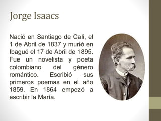 Jorge Isaacs
Nació en Santiago de Cali, el
1 de Abril de 1837 y murió en
Ibagué el 17 de Abril de 1895.
Fue un novelista y poeta
colombiano del género
romántico. Escribió sus
primeros poemas en el año
1859. En 1864 empezó a
escribir la María.
 