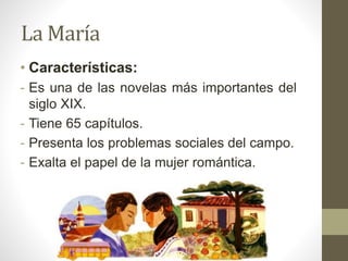 La María
• Características:
- Es una de las novelas más importantes del
siglo XIX.
- Tiene 65 capítulos.
- Presenta los problemas sociales del campo.
- Exalta el papel de la mujer romántica.
 