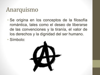Anarquismo
• Se origina en los conceptos de la filosofía
romántica, tales como el deseo de liberarse
de las convenciones y la tiranía, el valor de
los derechos y la dignidad del ser humano.
• Símbolo:
 