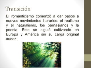 Transición
El romanticismo comenzó a dar pasos a
nuevos movimientos literarios: el realismo
y el naturalismo, los parnasianos y la
poesía. Este se siguió cultivando en
Europa y América sin su carga original
audaz.
 