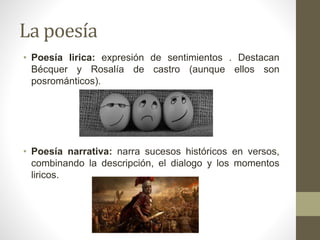 La poesía
• Poesía lirica: expresión de sentimientos . Destacan
Bécquer y Rosalía de castro (aunque ellos son
posrománticos).
• Poesía narrativa: narra sucesos históricos en versos,
combinando la descripción, el dialogo y los momentos
liricos.
 