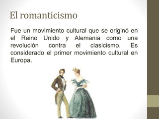 El romanticismo
Fue un movimiento cultural que se originó en
el Reino Unido y Alemania como una
revolución contra el clasicismo. Es
considerado el primer movimiento cultural en
Europa.
 
