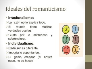Ideales del romanticismo
• Irracionalismo:
La razón no lo explica todo.
El mundo tiene muchas
verdades ocultas.
Gusto por lo misterioso y
sobrenatural.
• Individualismo:
Cada ser es diferente.
Importa lo espontáneo.
El genio creador (el artista
nace, no se hace).
 