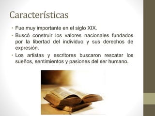 • Fue muy importante en el siglo XIX.
• Buscó construir los valores nacionales fundados
por la libertad del individuo y sus derechos de
expresión.
• Los artistas y escritores buscaron rescatar los
sueños, sentimientos y pasiones del ser humano.
Características
 