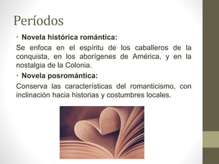 Períodos
• Novela histórica romántica:
Se enfoca en el espíritu de los caballeros de la
conquista, en los aborígenes de América, y en la
nostalgia de la Colonia.
• Novela posromántica:
Conserva las características del romanticismo, con
inclinación hacia historias y costumbres locales.
 