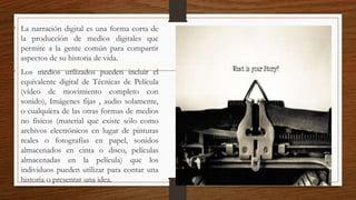 • La narración digital es una forma corta de
la producción de medios digitales que
permite a la gente común para compartir
aspectos de su historia de vida.
• Los medios utilizados pueden incluir el
equivalente digital de Técnicas de Película
(vídeo de movimiento completo con
sonido), Imágenes fijas , audio solamente,
o cualquiera de las otras formas de medios
no físicos (material que existe sólo como
archivos electrónicos en lugar de pinturas
reales o fotografías en papel, sonidos
almacenados en cinta o disco, películas
almacenadas en la película) que los
individuos pueden utilizar para contar una
historia o presentar una idea.
 