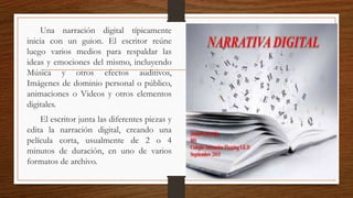 Una narración digital típicamente
inicia con un guion. El escritor reúne
luego varios medios para respaldar las
ideas y emociones del mismo, incluyendo
Música y otros efectos auditivos,
Imágenes de dominio personal o público,
animaciones o Videos y otros elementos
digitales.
El escritor junta las diferentes piezas y
edita la narración digital, creando una
película corta, usualmente de 2 o 4
minutos de duración, en uno de varios
formatos de archivo.
 