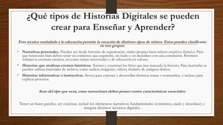 ¿Qué tipos de Historias Digitales se pueden
crear para Enseñar y Aprender?
Esta técnica trasladada a la educación permite la creación de distintos tipos de relatos. Estos pueden clasificarse
en tres grupos:
• Narrativas personales. Pueden ser desde historias de experiencias vitales propias hasta relatos creativos ficticios. Para
que funcionen bien deben tener un comienzo que enganche, un nudo y un desenlace con una conclusión. Permiten
trabajar la escritura creativa, así como temas trasversales o de educación en valores.
• Historias que analizan eventos históricos. Narran y examinan los hitos que han marcado la historia. Para ilustrarlas se
pueden utilizar materiales de archivo, como audios, imágenes, videos, titulares de antiguos diarios.
• Historias informativas o instructivas. Sirven para exponer y desarrollar distintos temas o contenidos, o incluso para
explicar procesos.
Sean del tipo que sean, estas narraciones deben poseer cuatro características esenciales:
Tener un buen gancho, ser concisas, incluir los elementos narrativos fundamentales (comienzo, nudo y desenlace) e
integrar distintos recursos digitales.
 