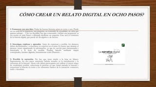 CÓMO CREAR UN RELATO DIGITAL EN OCHO PASOS?
• 1. Comenzar con una idea. Todas las buenas historias giran en torno a una. Puede
ser un tema de la asignatura, una pregunta, un contenido de actualidad, un valor que
quieras trabajar… Una vez decidida, hay que concretarla y definir una propuesta: ya
sea escrita en unas líneas o dibujada mediante un esquema. Este será el comienzo
de la historia digital, que puede ser divulgativa o de ficción.
• 2. Investigar, explorar y aprender. Antes de comenzar a escribir, los alumnos
deben documentarse y convertirse en expertos en el tema. Es bueno que durante el
proceso vayan organizando la información, ya que les servirá para estructurarla y
sintetizarla a la hora de escribir. Pueden hacerlo mediante mapas
conceptuales, murales digitales, herramientas como Pinterest…
• 3. Escribir la narración. No hay que tener miedo a la hoja en blanco.
Seguramente, los dos pasos anteriores habrán resuelto ya la introducción y la
estructura de la historia. Ahora solo deben preocuparse por utilizar el mayor rango
de vocabulario posible, seleccionar la persona en que estará narrada la historia y
estructurar la historia en torno a los elementos básicos de la narración: comienzo,
nudo y desenlace.
 