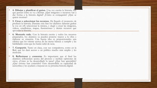 • 4. Dibujar y planificar el guion. Una vez escrita la historia, hay
que pensar cómo se va a ilustrar. ¿Qué imágenes o recursos van a
dar forma a la historia digital? ¿Cómo se conjugarán? ¿Qué se
quiere mostrar?
• 5. Crear o seleccionar los recursos. Ha llegado el momento de
producir la historia. Durante esta fase los alumnos deberán grabar
la voz en off, seleccionar la música, y elegir o crear las imágenes,
videos, estadísticas, mapas, ilustraciones y demás recursos que
apoyarán la historia.
• 6. Montarlo todo. Con la historia escrita y todos los recursos
preparados, los alumnos ya pueden ponerse manos a la obra y
elaborar su creación. Una buena idea es proporcionarles una
rúbrica que les oriente acerca de las metas básicas a cumplir y las
habilidades extra que les harán subir de nota.
• 7. Compartir. Tanto en clase, con sus compañeros, como en la
Red, que les dará acceso a un público mucho más amplio y les
motivará.
• 8. Reflexionar y comentar. Es importante que al final los
alumnos reflexionen acerca del proceso y reciban opiniones de
otros. ¿Cómo se ha desarrollado la tarea? ¿Qué han aprendido?
¿Qué errores han cometido? Esto desarrollará su capacidad de
autocrítica y les ayudará a mejorar en su próxima historia digital.
 