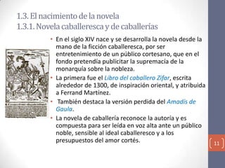 1.3. El nacimiento de la novela
1.3.1. Novela caballeresca y de caballerías
• En el siglo XIV nace y se desarrolla la novela desde la
mano de la ficción caballeresca, por ser
entretenimiento de un público cortesano, que en el
fondo pretendía publicitar la supremacía de la
monarquía sobre la nobleza.
• La primera fue el Libro del caballero Zifar, escrita
alrededor de 1300, de inspiración oriental, y atribuida
a Ferrand Martínez.
• También destaca la versión perdida del Amadís de
Gaula.
• La novela de caballería reconoce la autoría y es
compuesta para ser leída en voz alta ante un público
noble, sensible al ideal caballeresco y a los
presupuestos del amor cortés.

11

 