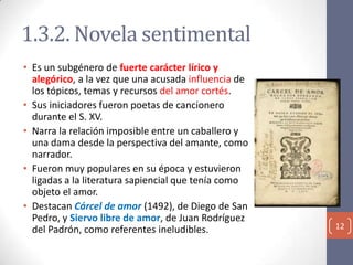 1.3.2. Novela sentimental
• Es un subgénero de fuerte carácter lírico y
alegórico, a la vez que una acusada influencia de
los tópicos, temas y recursos del amor cortés.
• Sus iniciadores fueron poetas de cancionero
durante el S. XV.
• Narra la relación imposible entre un caballero y
una dama desde la perspectiva del amante, como
narrador.
• Fueron muy populares en su época y estuvieron
ligadas a la literatura sapiencial que tenía como
objeto el amor.
• Destacan Cárcel de amor (1492), de Diego de San
Pedro, y Siervo libre de amor, de Juan Rodríguez
del Padrón, como referentes ineludibles.

12

 