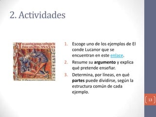 2. Actividades
1. Escoge uno de los ejemplos de El
conde Lucanor que se
encuentran en este enlace.
2. Resume su argumento y explica
qué pretende enseñar.
3. Determina, por líneas, en qué
partes puede dividirse, según la
estructura común de cada
ejemplo.
13

 