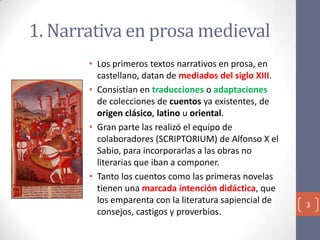 1. Narrativa en prosa medieval
• Los primeros textos narrativos en prosa, en
castellano, datan de mediados del siglo XIII.
• Consistían en traducciones o adaptaciones
de colecciones de cuentos ya existentes, de
origen clásico, latino u oriental.
• Gran parte las realizó el equipo de
colaboradores (SCRIPTORIUM) de Alfonso X el
Sabio, para incorporarlas a las obras no
literarias que iban a componer.
• Tanto los cuentos como las primeras novelas
tienen una marcada intención didáctica, que
los emparenta con la literatura sapiencial de
consejos, castigos y proverbios.

3

 