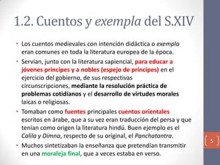 1.2. Cuentos y exempla del S.XIV
• Los cuentos medievales con intención didáctica o exempla
eran comunes en toda la literatura europea de la época.
• Servían, junto con la literatura sapiencial, para educar a
jóvenes príncipes y a nobles (espejo de príncipes) en el
ejercicio del gobierno, de sus respectivas
circunscripciones, mediante la resolución práctica de
problemas cotidianos y el desarrollo de virtudes morales
laicas o religiosas.
• Tomaban como fuentes principales cuentos orientales
escritos en árabe, que a su vez eran traducción del persa y que
tenían como origen la literatura hindú. Buen ejemplo es el
Calila y Dimna, respecto de su original, el Panchatantra.
• Muchos sintetizaban la enseñanza que pretendían transmitir
en una moraleja final, que a veces estaba en verso.

5

 