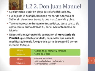 1.2.2. Don Juan Manuel
• Es el principal autor en prosa castellana del siglo XIV.
• Fue hijo de D. Manuel, hermano menor de Alfonso X el
Sabio, sin derecho al trono, lo que marcó su vida y obra.
• Tuvo numerosos enfrentamientos políticos, tanto con su tío
como con su primo Alfonso XI, por el Adelantamiento de
Murcia.
• Depositó la mayor parte de su obra en el monasterio de
Peñafiel, que él había fundado, para evitar que nadie la
modificase; lo malo fue que una parte de se perdió por un
incendio fortuito.
Obras
menores
Obras

mayores

• Libros de los castigos y consejos
• Libro de la caza
• Libro de los estados
• Libro del caballero y del escudero
• Libro del conde Lucanor

7

 