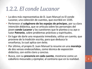 1.2.2. El conde Lucanor
• La obra más representativa de D. Juan Manuel es El conde
Lucanor, una colección de cuentos, que escribió en 1335.
• Pertenece al subgénero de los espejos de príncipes, por su clara
intención didáctica, que se articula sobre los personajes del
joven conde Lucanor y las cuestiones que le plantea a su ayo o
tutor Patronio, sobre problemas prácticos y espirituales.
• En lugar de darle una respuesta inmediata, utiliza un cuento, que
proviene de la tradición escrita, para que deduzca la
enseñanza, la cual aplica con éxito.
• Por último, el propio D. Juan Manuel la resume en una moraleja
de dos versos endecasílabos, como técnica de exposición
didáctica, con estilo claro y conciso.
• Busca, con su presencia en cada cuento, mostrarse como un
caballero mesurado y ejemplar, al contrario que en la realidad.

8

 