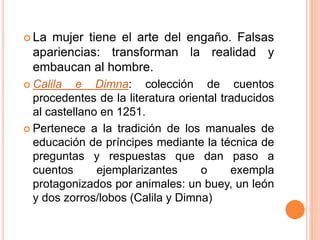  La mujer tiene el arte del engaño. Falsas
apariencias: transforman la realidad y
embaucan al hombre.
 Calila e Dimna: colección de cuentos
procedentes de la literatura oriental traducidos
al castellano en 1251.
 Pertenece a la tradición de los manuales de
educación de príncipes mediante la técnica de
preguntas y respuestas que dan paso a
cuentos ejemplarizantes o exempla
protagonizados por animales: un buey, un león
y dos zorros/lobos (Calila y Dimna)
 