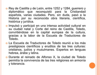  Rey de Castilla y de León, entre 1252 y 1284, guerrero y
diplomático que reconquistó para la Cristiandad
española, varias ciudades. Pero, sin duda, pasó a la
Historia por su reconocida obra literaria, científica,
histórica y jurídica.
 Impulsó y participó en una intensa actividad cultural en
su ciudad natal y Corte del reino de Castilla, Toledo,
convirtiéndose en la capital europea de la cultura,
gracias a la labor de la Escuela de Traductores de
Toledo.
 La Escuela de Traductores de Toledo reunió a los más
prestigiosos científicos y eruditos de las tres culturas:
cristianos, judíos y musulmanes. Expertos en lenguas
hebrea, árabe y latina.
 Durante el reinado de Alfonso X, la ciudad de Toledo
permitía la convivencia de las tres religiones en armonía
y tolerancia.
 